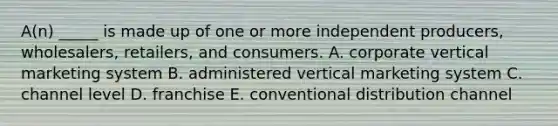 ​A(n) _____ is made up of one or more independent​ producers, wholesalers,​ retailers, and consumers. A. corporate vertical marketing system B. administered vertical marketing system C. channel level D. franchise E. conventional distribution channel