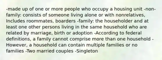 -made up of one or more people who occupy a housing unit -non-family: consists of someone living alone or with nonrelatives, Includes roommates, boarders -family: the householder and at least one other persons living in the same household who are related by marriage, birth or adoption -According to federal definitions, a family cannot comprise more than one household -However, a household can contain multiple families or no families -Two married couples -Singleton