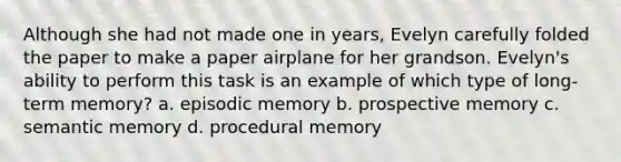 Although she had not made one in years, Evelyn carefully folded the paper to make a paper airplane for her grandson. Evelyn's ability to perform this task is an example of which type of long-term memory? a. episodic memory b. prospective memory c. semantic memory d. procedural memory