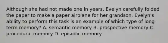 Although she had not made one in years, Evelyn carefully folded the paper to make a paper airplane for her grandson. Evelyn's ability to perform this task is an example of which type of long-term memory? A. semantic memory B. prospective memory C. procedural memory D. episodic memory