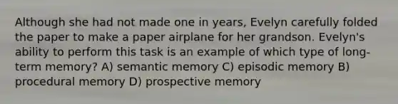 Although she had not made one in years, Evelyn carefully folded the paper to make a paper airplane for her grandson. Evelyn's ability to perform this task is an example of which type of long-term memory? A) semantic memory C) episodic memory B) procedural memory D) prospective memory