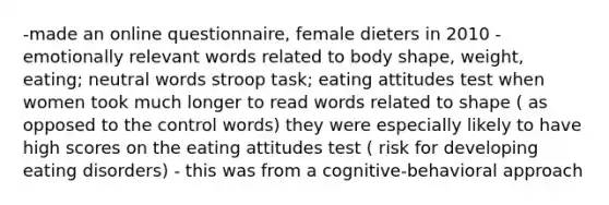 -made an online questionnaire, female dieters in 2010 -emotionally relevant words related to body shape, weight, eating; neutral words stroop task; eating attitudes test when women took much longer to read words related to shape ( as opposed to the control words) they were especially likely to have high scores on the eating attitudes test ( risk for developing eating disorders) - this was from a cognitive-behavioral approach