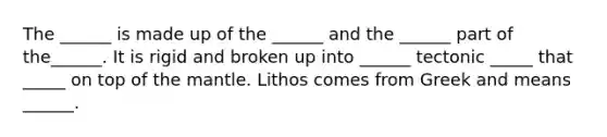 The ______ is made up of the ______ and the ______ part of the______. It is rigid and broken up into ______ tectonic _____ that _____ on top of the mantle. Lithos comes from Greek and means ______.