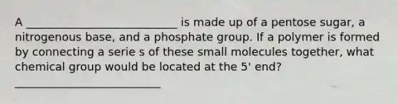 A ___________________________ is made up of a pentose sugar, a nitrogenous base, and a phosphate group. If a polymer is formed by connecting a serie s of these small molecules together, what chemical group would be located at the 5' end? __________________________