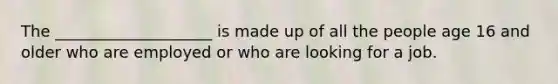 The ____________________ is made up of all the people age 16 and older who are employed or who are looking for a job.