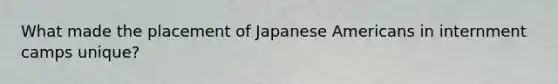 What made the placement of Japanese Americans in internment camps unique?