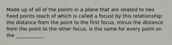 Made up of all of the points in a plane that are related to two fixed points (each of which is called a focus) by this relationship: the distance from the point to the first focus, minus the distance from the point to the other focus, is the same for every point on the ___________.