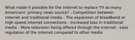 What made it possible for the internet to replace TV as many Americans' primary news source? - Competition between internet and traditional media - The expansion of broadband or high-speed internet connections - Increased bias in traditional media - More television being offered through the internet - Less regulation of the internet compared to other media