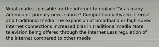 What made it possible for the internet to replace TV as many Americans' primary news source? Competition between internet and traditional media The expansion of broadband or high-speed internet connections Increased bias in traditional media More television being offered through the internet Less regulation of the internet compared to other media