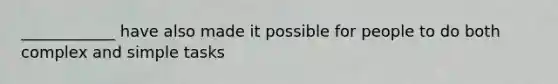 ____________ have also made it possible for people to do both complex and simple tasks