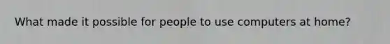 What made it possible for people to use computers at home?