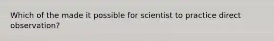 Which of the made it possible for scientist to practice direct observation?