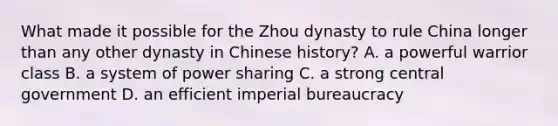 What made it possible for the Zhou dynasty to rule China longer than any other dynasty in Chinese history? A. a powerful warrior class B. a system of power sharing C. a strong central government D. an efficient imperial bureaucracy