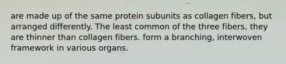 are made up of the same protein subunits as collagen fibers, but arranged differently. The least common of the three fibers, they are thinner than collagen fibers. form a branching, interwoven framework in various organs.