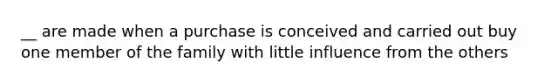 __ are made when a purchase is conceived and carried out buy one member of the family with little influence from the others