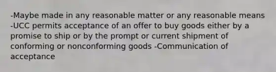 -Maybe made in any reasonable matter or any reasonable means -UCC permits acceptance of an offer to buy goods either by a promise to ship or by the prompt or current shipment of conforming or nonconforming goods -Communication of acceptance