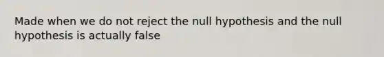 Made when we do not reject the null hypothesis and the null hypothesis is actually false