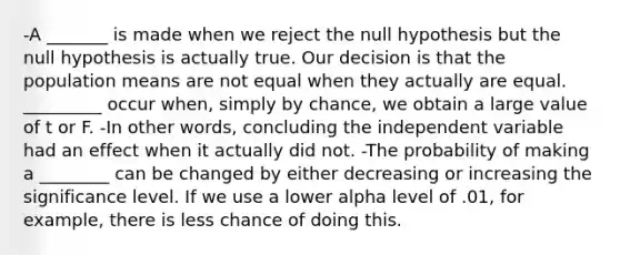 -A _______ is made when we reject the null hypothesis but the null hypothesis is actually true. Our decision is that the population means are not equal when they actually are equal. _________ occur when, simply by chance, we obtain a large value of t or F. -In other words, concluding the independent variable had an effect when it actually did not. -The probability of making a ________ can be changed by either decreasing or increasing the significance level. If we use a lower alpha level of .01, for example, there is less chance of doing this.