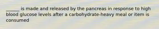 ______ is made and released by the pancreas in response to high blood glucose levels after a carbohydrate-heavy meal or item is consumed