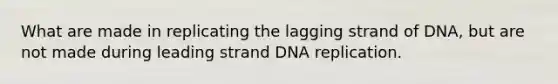 What are made in replicating the lagging strand of DNA, but are not made during leading strand DNA replication.