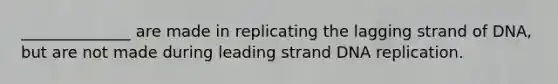 ______________ are made in replicating the lagging strand of DNA, but are not made during leading strand DNA replication.