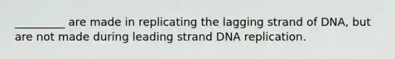 _________ are made in replicating the lagging strand of DNA, but are not made during leading strand DNA replication.