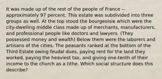 It was made up of the rest of the people of France -- approximately 97 percent. This estate was subdivided into three groups as well. At the top stood the bourgeoisie which were the city-dwelling middle class made up of merchants, manufacturers, and professional people like doctors and lawyers. (They possessed money and wealth) Below them were the laborers and artisans of the cities. The peasants ranked at the bottom of the Third Estate owing feudal dues, paying rent for the land they worked, paying the heaviest tax, and giving one-tenth of their income to the church as a tithe. Which social structure does this describe?