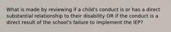 What is made by reviewing if a child's conduct is or has a direct substantial relationship to their disability OR if the conduct is a direct result of the school's failure to implement the IEP?