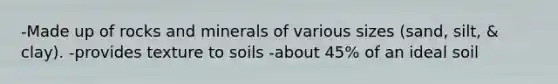 -Made up of rocks and minerals of various sizes (sand, silt, & clay). -provides texture to soils -about 45% of an ideal soil