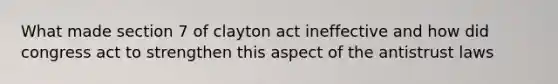 What made section 7 of clayton act ineffective and how did congress act to strengthen this aspect of the antistrust laws