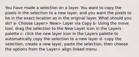 You have made a selection on a layer. You want to copy the pixels in the selection to a new layer, and you want the pixels to be in the exact location as in the original layer. What should you do? a- Choose Layer> New> Layer via Copy b- Using the move tool, drag the selection to the New Layer icon in the Layers palette c- click the new layer icon in the Layers palette to automatically copy the selection to a new layer d- copy the selection, create a new layer, paste the selection, then choose the options from the Layer> align linked menu