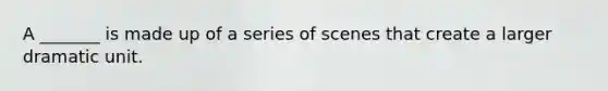 A _______ is made up of a series of scenes that create a larger dramatic unit.