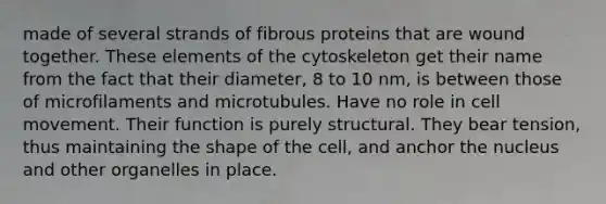 made of several strands of fibrous proteins that are wound together. These elements of the cytoskeleton get their name from the fact that their diameter, 8 to 10 nm, is between those of microfilaments and microtubules. Have no role in cell movement. Their function is purely structural. They bear tension, thus maintaining the shape of the cell, and anchor the nucleus and other organelles in place.