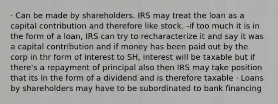 · Can be made by shareholders. IRS may treat the loan as a capital contribution and therefore like stock. -if too much it is in the form of a loan, IRS can try to recharacterize it and say it was a capital contribution and if money has been paid out by the corp in thr form of interest to SH, interest will be taxable but if there's a repayment of principal also then IRS may take position that its in the form of a dividend and is therefore taxable · Loans by shareholders may have to be subordinated to bank financing