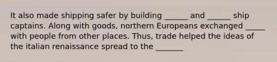 It also made shipping safer by building ______ and ______ ship captains. Along with goods, northern Europeans exchanged _____ with people from other places. Thus, trade helped the ideas of the italian renaissance spread to the _______