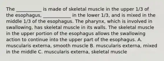 The ___________ is made of skeletal muscle in the upper 1/3 of the esophagus, ____________ in the lower 1/3, and is mixed in the middle 1/3 of the esophagus. The pharynx, which is involved in swallowing, has skeletal muscle in its walls. The skeletal muscle in the upper portion of the esophagus allows the swallowing action to continue into the upper part of the esophagus. A. muscularis externa, smooth muscle B. muscularis externa, mixed in the middle C. muscularis externa, skeletal muscle