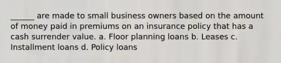 ______ are made to small business owners based on the amount of money paid in premiums on an insurance policy that has a cash surrender value. a. Floor planning loans b. Leases c. Installment loans d. Policy loans