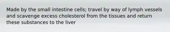 Made by the small intestine cells; travel by way of lymph vessels and scavenge excess cholesterol from the tissues and return these substances to the liver