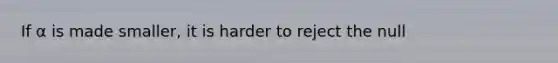 If α is made smaller, it is harder to reject the null