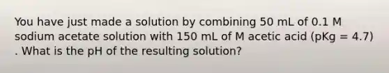 You have just made a solution by combining 50 mL of 0.1 M sodium acetate solution with 150 mL of M acetic acid (pKg = 4.7) . What is the pH of the resulting solution?