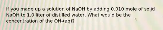 If you made up a solution of NaOH by adding 0.010 mole of solid NaOH to 1.0 liter of distilled water, What would be the concentration of the OH-(aq)?