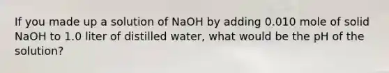 If you made up a solution of NaOH by adding 0.010 mole of solid NaOH to 1.0 liter of distilled water, what would be the pH of the solution?