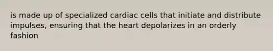 is made up of specialized cardiac cells that initiate and distribute impulses, ensuring that the heart depolarizes in an orderly fashion