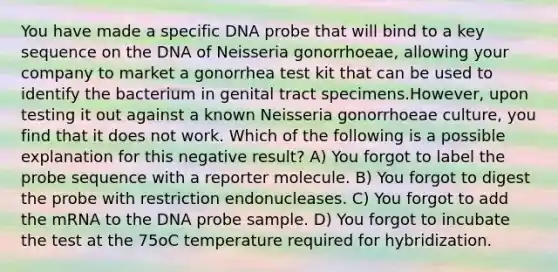 You have made a specific DNA probe that will bind to a key sequence on the DNA of Neisseria gonorrhoeae, allowing your company to market a gonorrhea test kit that can be used to identify the bacterium in genital tract specimens.However, upon testing it out against a known Neisseria gonorrhoeae culture, you find that it does not work. Which of the following is a possible explanation for this negative result? A) You forgot to label the probe sequence with a reporter molecule. B) You forgot to digest the probe with restriction endonucleases. C) You forgot to add the mRNA to the DNA probe sample. D) You forgot to incubate the test at the 75oC temperature required for hybridization.