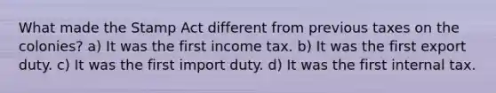 What made the Stamp Act different from previous taxes on the colonies? a) It was the first income tax. b) It was the first export duty. c) It was the first import duty. d) It was the first internal tax.