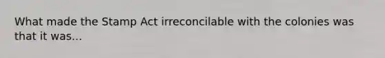 What made the Stamp Act irreconcilable with the colonies was that it was...