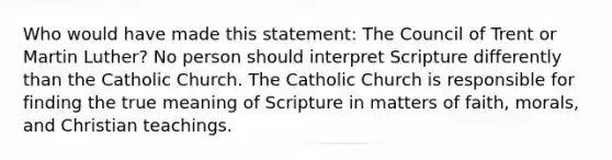 Who would have made this statement: The Council of Trent or Martin Luther? No person should interpret Scripture differently than the Catholic Church. The Catholic Church is responsible for finding the true meaning of Scripture in matters of faith, morals, and Christian teachings.