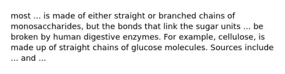 most ... is made of either straight or branched chains of monosaccharides, but the bonds that link the sugar units ... be broken by human digestive enzymes. For example, cellulose, is made up of straight chains of glucose molecules. Sources include ... and ...