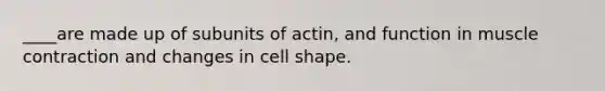 ____are made up of subunits of actin, and function in muscle contraction and changes in cell shape.