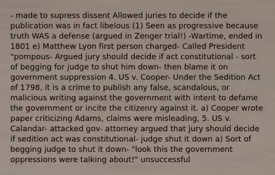 - made to supress dissent Allowed juries to decide if the publication was in fact libelous (1) Seen as progressive because truth WAS a defense (argued in Zenger trial!) -Wartime, ended in 1801 e) Matthew Lyon first person charged- Called President "pompous- Argued jury should decide if act constitutional - sort of begging for judge to shut him down- then blame it on government suppression 4. US v. Cooper- Under the Sedition Act of 1798, it is a crime to publish any false, scandalous, or malicious writing against the government with intent to defame the government or incite the citizenry against it. a) Cooper wrote paper criticizing Adams, claims were misleading, 5. US v. Calandar- attacked gov- attorney argued that jury should decide if sedition act was constitutional- judge shut it down a) Sort of begging judge to shut it down- "look this the government oppressions were talking about!" unsuccessful